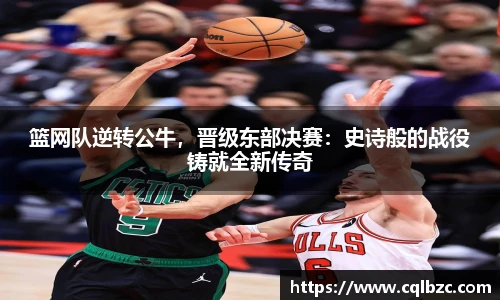 篮网队逆转公牛，晋级东部决赛：史诗般的战役铸就全新传奇
